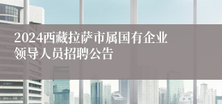 2024西藏拉萨市属国有企业领导人员招聘公告