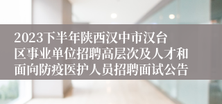 2023下半年陕西汉中市汉台区事业单位招聘高层次及人才和面向防疫医护人员招聘面试公告