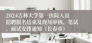 2024吉林大学第一医院人员招聘报名结束及现场审核、笔试、面试安排通知（长春市）