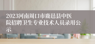 2023河南周口市鹿邑县中医院招聘卫生专业技术人员录用公示