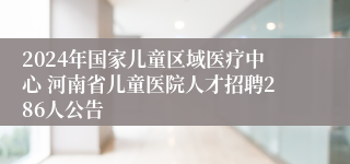 2024年国家儿童区域医疗中心 河南省儿童医院人才招聘286人公告