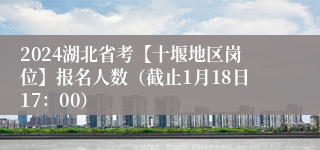 2024湖北省考【十堰地区岗位】报名人数（截止1月18日17：00）