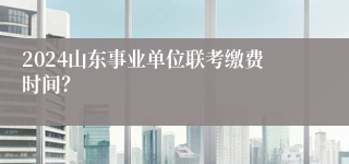 2024山东事业单位联考缴费时间？