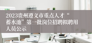 2023贵州遵义市重点人才“蓄水池”第一批岗位招聘拟聘用人员公示
