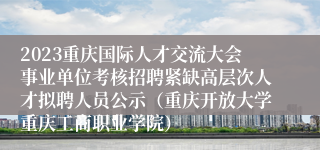 2023重庆国际人才交流大会事业单位考核招聘紧缺高层次人才拟聘人员公示（重庆开放大学重庆工商职业学院）