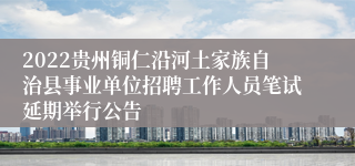 2022贵州铜仁沿河土家族自治县事业单位招聘工作人员笔试延期举行公告