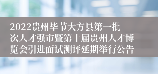 2022贵州毕节大方县第一批次人才强市暨第十届贵州人才博览会引进面试测评延期举行公告