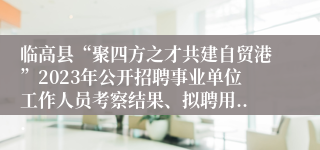 临高县“聚四方之才共建自贸港”2023年公开招聘事业单位工作人员考察结果、拟聘用...