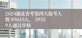 2024湖北省考第四天报考人数 89610人， 59559人通过审核