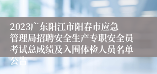2023广东阳江市阳春市应急管理局招聘安全生产专职安全员考试总成绩及入围体检人员名单公告