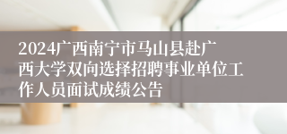 2024广西南宁市马山县赴广西大学双向选择招聘事业单位工作人员面试成绩公告