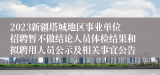 2023新疆塔城地区事业单位招聘暂不做结论人员体检结果和拟聘用人员公示及相关事宜公告