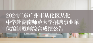 2024广东广州市从化区从化中学赴湖南师范大学招聘事业单位编制教师综合成绩公告