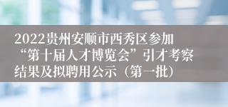 2022贵州安顺市西秀区参加“第十届人才博览会”引才考察结果及拟聘用公示（第一批）