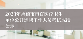 2023年承德市市直医疗卫生单位公开选聘工作人员考试成绩公示