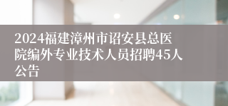 2024福建漳州市诏安县总医院编外专业技术人员招聘45人公告