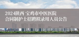 2024陕西 宝鸡市中医医院合同制护士招聘拟录用人员公告