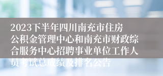 2023下半年四川南充市住房公积金管理中心和南充市财政综合服务中心招聘事业单位工作人员考试总成绩及排名公告