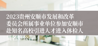2023贵州安顺市发展和改革委员会所属事业单位参加安顺市赴知名高校引进人才进入体检人员名单公告