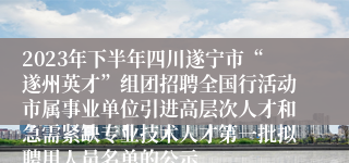 2023年下半年四川遂宁市“遂州英才”组团招聘全国行活动市属事业单位引进高层次人才和急需紧缺专业技术人才第一批拟聘用人员名单的公示