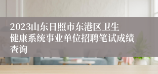 2023山东日照市东港区卫生健康系统事业单位招聘笔试成绩查询