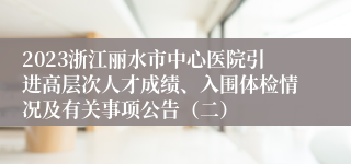2023浙江丽水市中心医院引进高层次人才成绩、入围体检情况及有关事项公告（二）