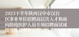 2023下半年陕西汉中市汉台区事业单位招聘高层次人才和面向防疫医护人员专项招聘面试成绩及体检考察公告