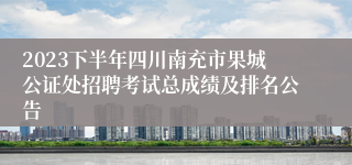 2023下半年四川南充市果城公证处招聘考试总成绩及排名公告