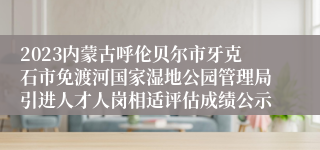 2023内蒙古呼伦贝尔市牙克石市免渡河国家湿地公园管理局引进人才人岗相适评估成绩公示