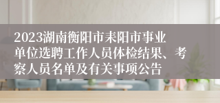 2023湖南衡阳市耒阳市事业单位选聘工作人员体检结果、考察人员名单及有关事项公告