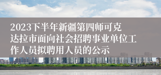 2023下半年新疆第四师可克达拉市面向社会招聘事业单位工作人员拟聘用人员的公示