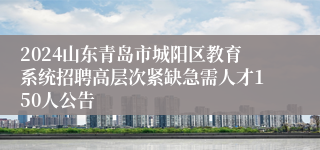 2024山东青岛市城阳区教育系统招聘高层次紧缺急需人才150人公告