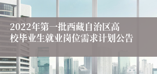 2022年第一批西藏自治区高校毕业生就业岗位需求计划公告