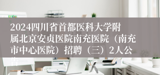 2024四川省首都医科大学附属北京安贞医院南充医院（南充市中心医院）招聘（三）2人公告