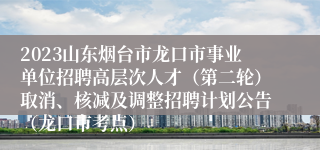 2023山东烟台市龙口市事业单位招聘高层次人才（第二轮）取消、核减及调整招聘计划公告（龙口市考点）