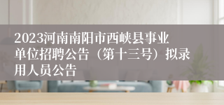 2023河南南阳市西峡县事业单位招聘公告（第十三号）拟录用人员公告