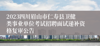 2023四川眉山市仁寿县卫健类事业单位考试招聘面试递补资格复审公告