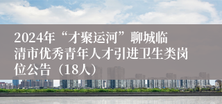2024年“才聚运河”聊城临清市优秀青年人才引进卫生类岗位公告（18人）