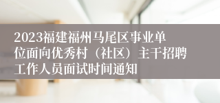 2023福建福州马尾区事业单位面向优秀村（社区）主干招聘工作人员面试时间通知