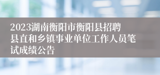2023湖南衡阳市衡阳县招聘县直和乡镇事业单位工作人员笔试成绩公告