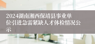 2024湖南湘西保靖县事业单位引进急需紧缺人才体检情况公示