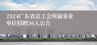 2024广东省总工会所属事业单位招聘36人公告