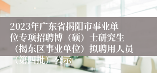 2023年广东省揭阳市事业单位专项招聘博（硕）士研究生 （揭东区事业单位）拟聘用人员（第四批）公示