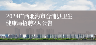 2024广西北海市合浦县卫生健康局招聘2人公告