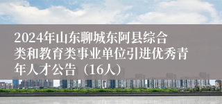 2024年山东聊城东阿县综合类和教育类事业单位引进优秀青年人才公告（16人）
