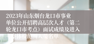 2023年山东烟台龙口市事业单位公开招聘高层次人才（第二轮龙口市考点）面试成绩及进入考察体检范围人员名单