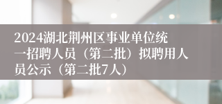 2024湖北荆州区事业单位统一招聘人员（第二批）拟聘用人员公示（第二批7人）