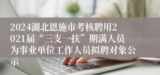 2024湖北恩施市考核聘用2021届“三支一扶”期满人员为事业单位工作人员拟聘对象公示