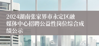 2024湖南张家界市永定区融媒体中心招聘公益性岗位综合成绩公示