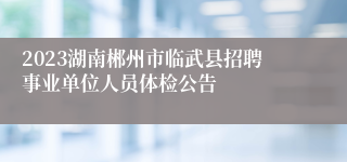 2023湖南郴州市临武县招聘事业单位人员体检公告